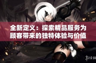 全新定义：探索精品服务为顾客带来的独特体验与价值