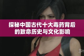 探秘中国古代十大毒药背后的致命历史与文化影响