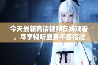 今天最新高清视频在线观看，尽享视听盛宴不容错过