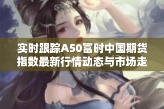 实时跟踪A50富时中国期货指数最新行情动态与市场走势分析