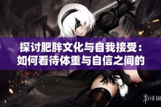 探讨肥胖文化与自我接受：如何看待体重与自信之间的关系