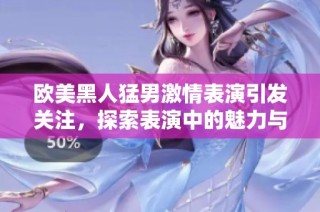 欧美黑人猛男激情表演引发关注，探索表演中的魅力与艺术性