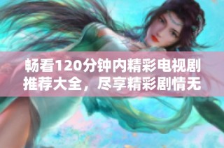 畅看120分钟内精彩电视剧推荐大全，尽享精彩剧情无阻碍