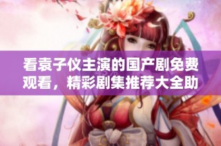 看袁子仪主演的国产剧免费观看，精彩剧集推荐大全助你一网打尽！