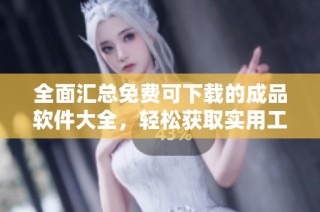全面汇总免费可下载的成品软件大全，轻松获取实用工具