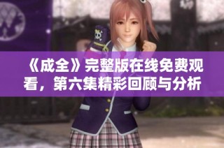 《成全》完整版在线免费观看，第六集精彩回顾与分析