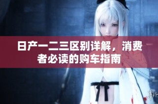 日产一二三区别详解，消费者必读的购车指南