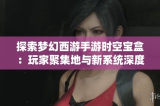 探索梦幻西游手游时空宝盒：玩家聚集地与新系统深度揭秘
