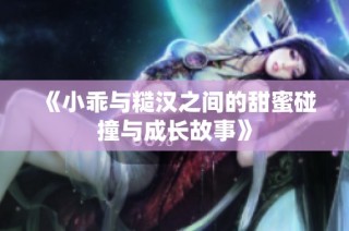 《小乖与糙汉之间的甜蜜碰撞与成长故事》