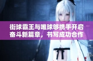街球霸王与唯球够携手开启奋斗新篇章，书写成功合作故事