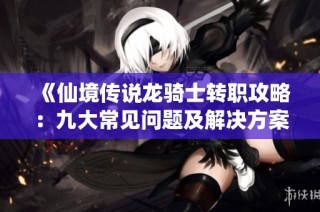 《仙境传说龙骑士转职攻略：九大常见问题及解决方案详解》