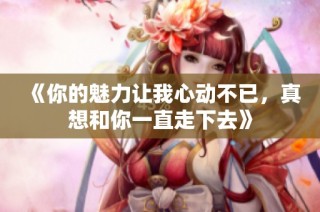 《你的魅力让我心动不已，真想和你一直走下去》