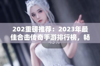 202重磅推荐：2023年最佳合击传奇手游排行榜，畅享刺激游戏盛宴
