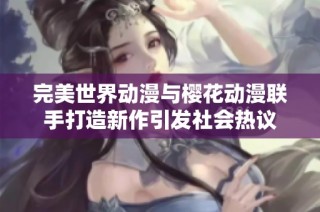 完美世界动漫与樱花动漫联手打造新作引发社会热议