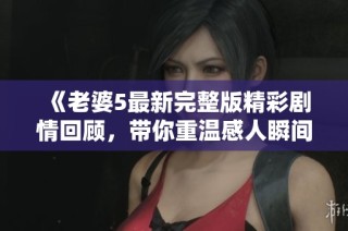 《老婆5最新完整版精彩剧情回顾，带你重温感人瞬间》
