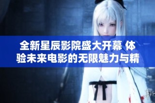 全新星辰影院盛大开幕 体验未来电影的无限魅力与精彩
