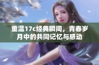 重温17c经典瞬间，青春岁月中的共同记忆与感动