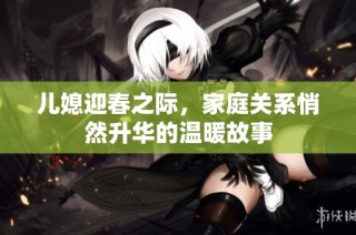 儿媳迎春之际，家庭关系悄然升华的温暖故事