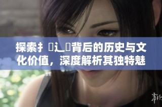 探索扌喿辶畐背后的历史与文化价值，深度解析其独特魅力