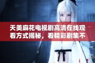 天美麻花电视剧高清在线观看方式揭秘，看精彩剧集不再难