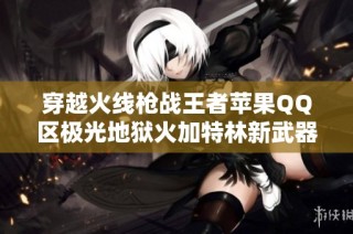 穿越火线枪战王者苹果QQ区极光地狱火加特林新武器全面解析与精彩战术分享