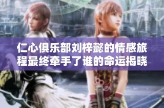 仁心俱乐部刘梓懿的情感旅程最终牵手了谁的命运揭晓