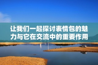 让我们一起探讨表情包的魅力与它在交流中的重要作用