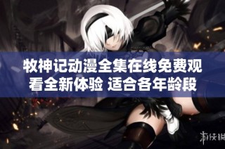 牧神记动漫全集在线免费观看全新体验 适合各年龄段观众享受