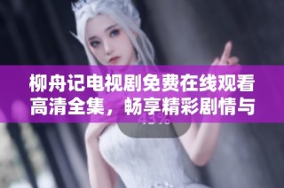 柳舟记电视剧免费在线观看高清全集，畅享精彩剧情与角色成长