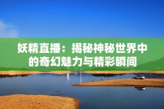 妖精直播：揭秘神秘世界中的奇幻魅力与精彩瞬间