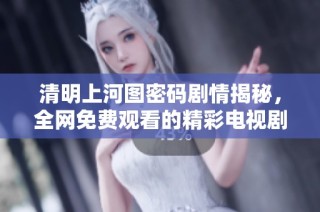 清明上河图密码剧情揭秘，全网免费观看的精彩电视剧推荐