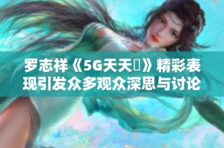 罗志祥《5G天天奭》精彩表现引发众多观众深思与讨论