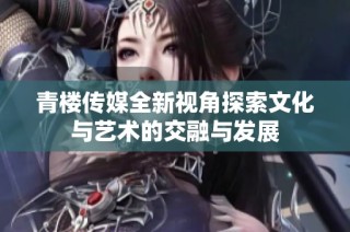 青楼传媒全新视角探索文化与艺术的交融与发展