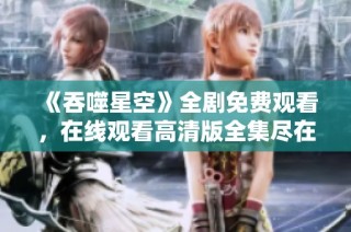 《吞噬星空》全剧免费观看，在线观看高清版全集尽在这里