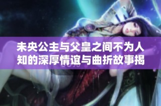 未央公主与父皇之间不为人知的深厚情谊与曲折故事揭秘