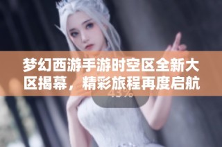梦幻西游手游时空区全新大区揭幕，精彩旅程再度启航！