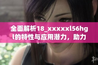 全面解析18_xxxxxl56hgl的特性与应用潜力，助力创新与发展