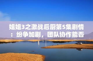 姐姐3之激战后厨第5集剧情：纷争加剧，团队协作能否化解危机？