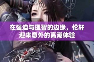 在强迫与理智的边缘，伦轩迎来意外的高潮体验