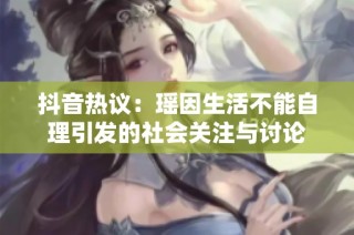 抖音热议：瑶因生活不能自理引发的社会关注与讨论