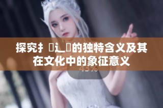 探究扌喿辶畐的独特含义及其在文化中的象征意义