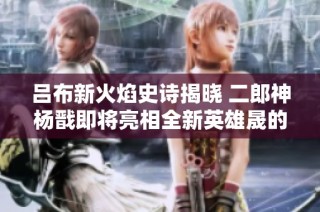 吕布新火焰史诗揭晓 二郎神杨戬即将亮相全新英雄晟的精彩内容分析