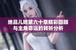 绝品儿媳第六十章精彩回顾与主角命运的转折分析