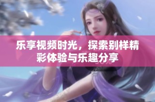 乐享视频时光，探索别样精彩体验与乐趣分享
