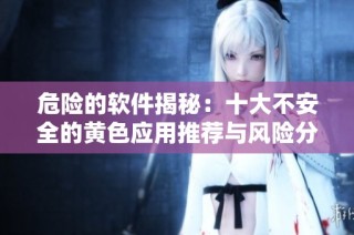 危险的软件揭秘：十大不安全的黄色应用推荐与风险分析