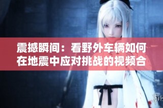 震撼瞬间：看野外车辆如何在地震中应对挑战的视频合集