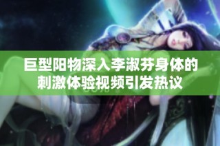 巨型阳物深入李淑芬身体的刺激体验视频引发热议