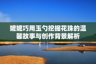 嬷嬷巧用玉勺挖掘花珠的温馨故事与创作背景解析