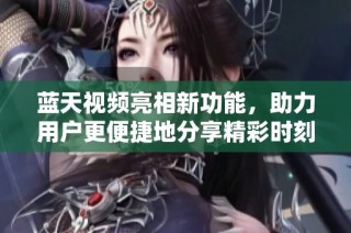 蓝天视频亮相新功能，助力用户更便捷地分享精彩时刻