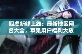 四虎新鲜上线：最新地区网名大全，苹果用户福利大放送
